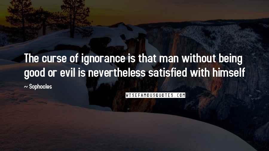 Sophocles Quotes: The curse of ignorance is that man without being good or evil is nevertheless satisfied with himself
