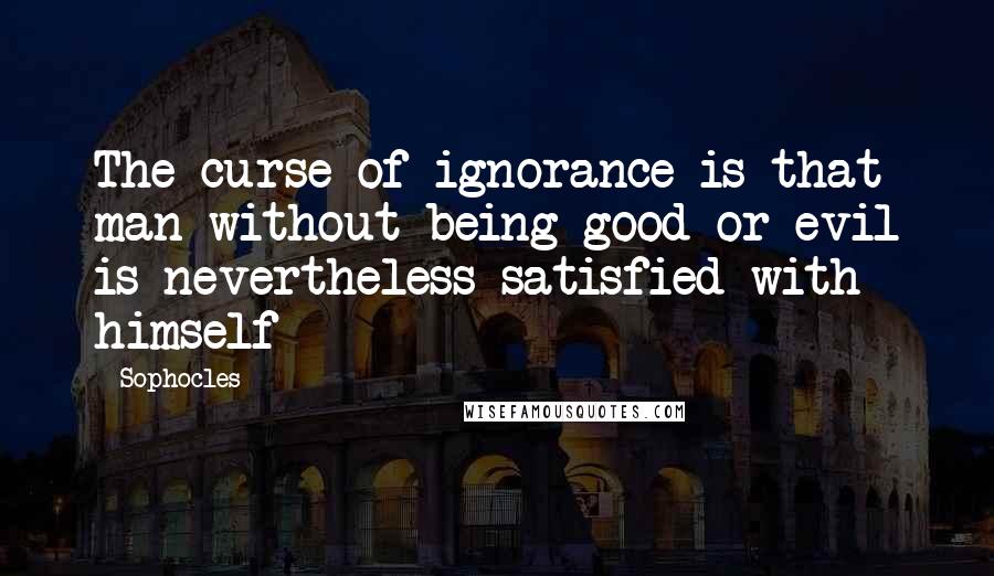 Sophocles Quotes: The curse of ignorance is that man without being good or evil is nevertheless satisfied with himself