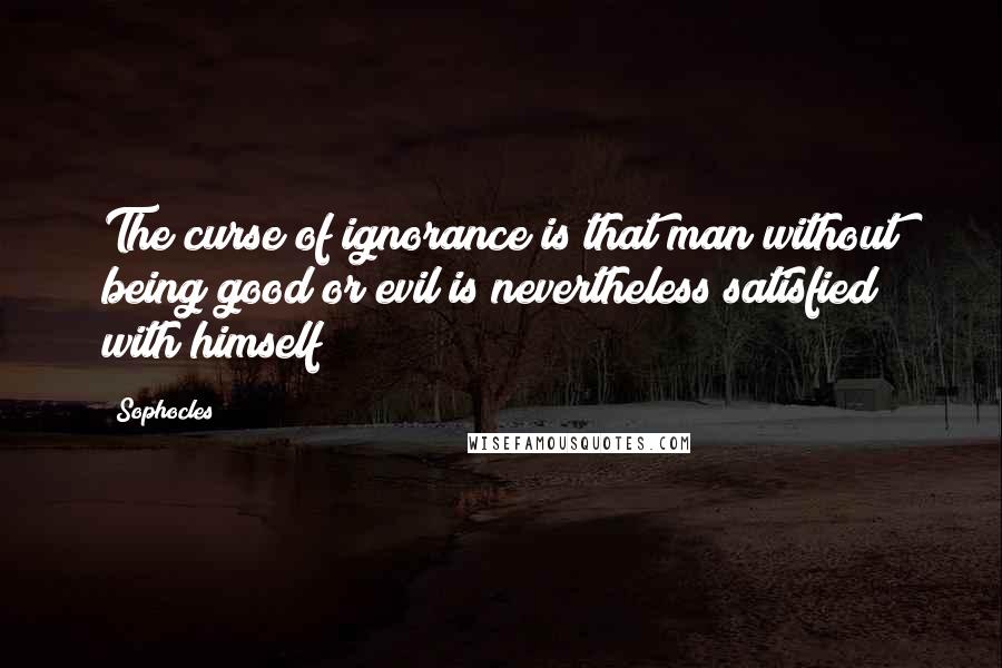 Sophocles Quotes: The curse of ignorance is that man without being good or evil is nevertheless satisfied with himself