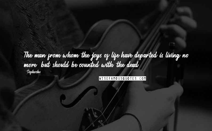 Sophocles Quotes: The man from whom the joys of life have departed is living no more, but should be counted with the dead.