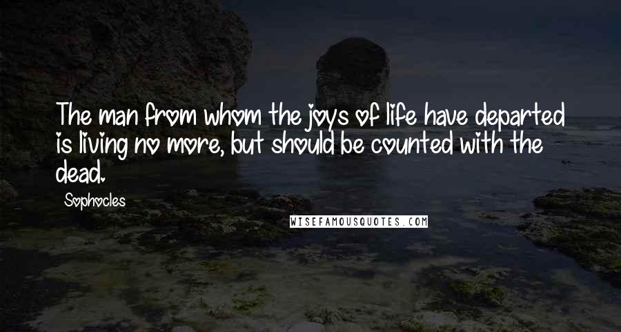 Sophocles Quotes: The man from whom the joys of life have departed is living no more, but should be counted with the dead.