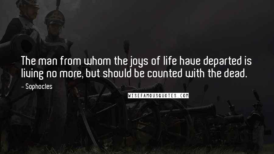 Sophocles Quotes: The man from whom the joys of life have departed is living no more, but should be counted with the dead.