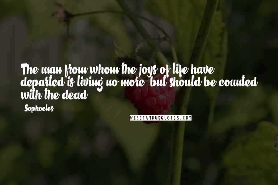 Sophocles Quotes: The man from whom the joys of life have departed is living no more, but should be counted with the dead.