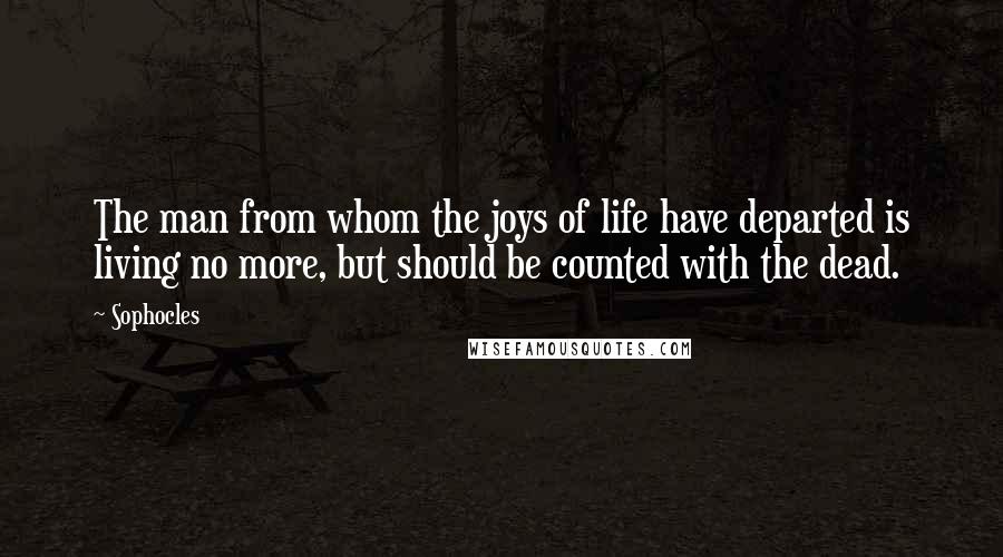 Sophocles Quotes: The man from whom the joys of life have departed is living no more, but should be counted with the dead.