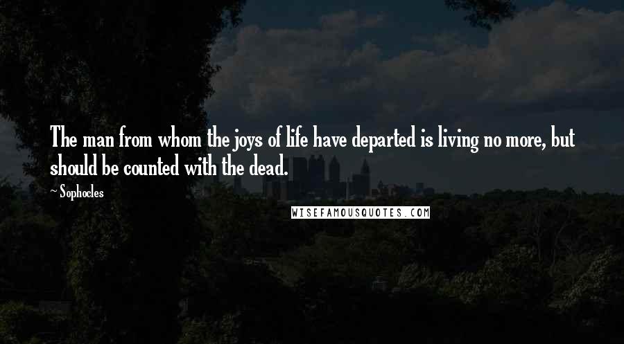 Sophocles Quotes: The man from whom the joys of life have departed is living no more, but should be counted with the dead.