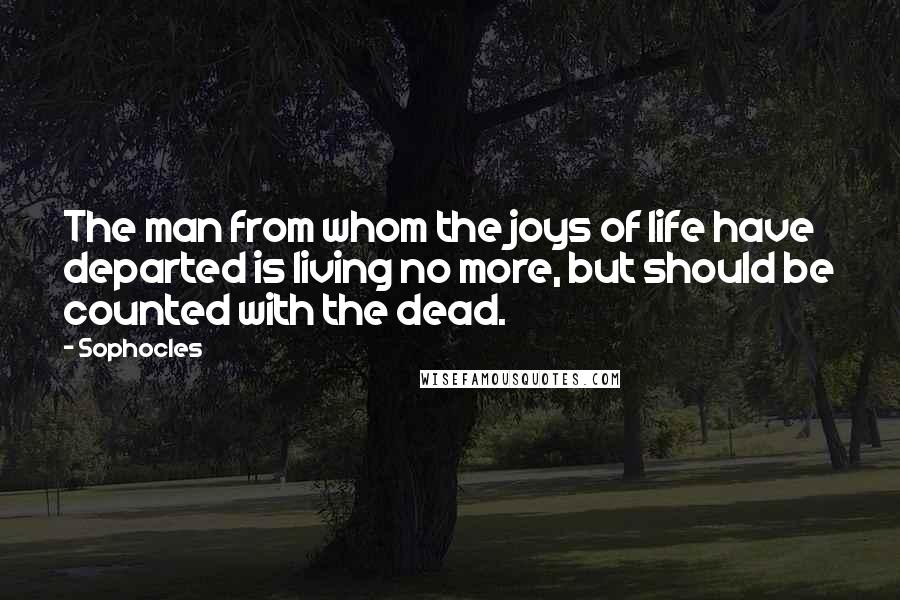 Sophocles Quotes: The man from whom the joys of life have departed is living no more, but should be counted with the dead.