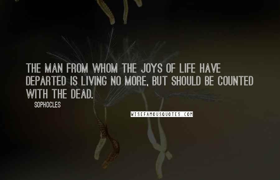 Sophocles Quotes: The man from whom the joys of life have departed is living no more, but should be counted with the dead.