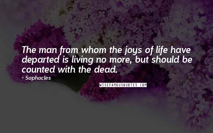 Sophocles Quotes: The man from whom the joys of life have departed is living no more, but should be counted with the dead.