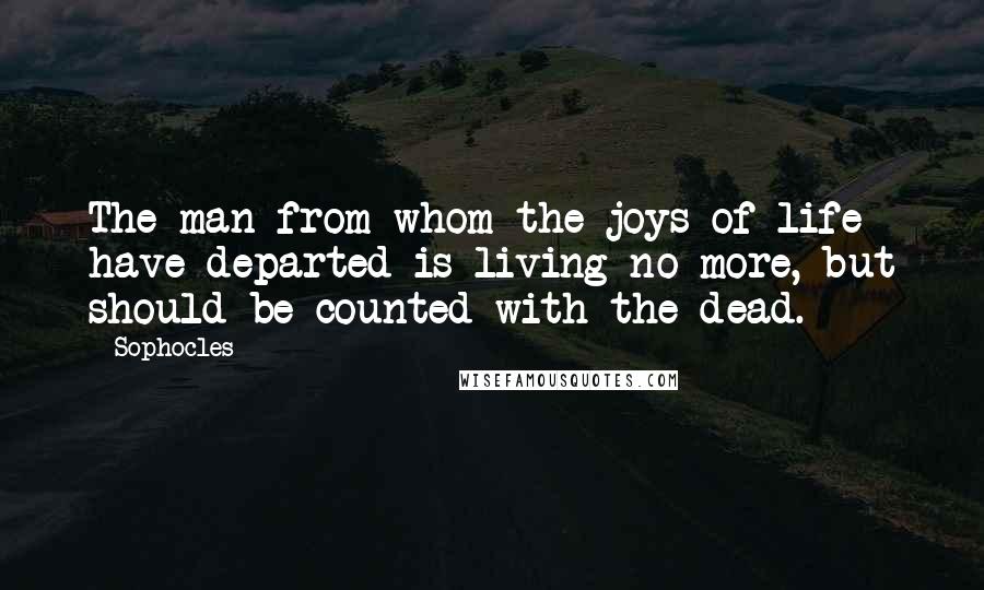 Sophocles Quotes: The man from whom the joys of life have departed is living no more, but should be counted with the dead.