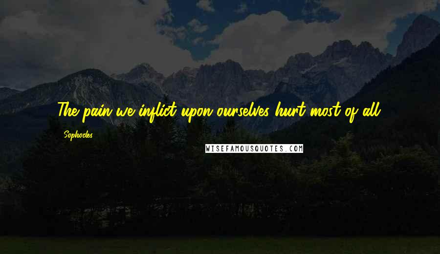 Sophocles Quotes: The pain we inflict upon ourselves hurt most of all.