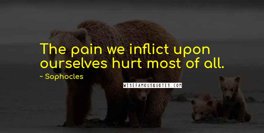 Sophocles Quotes: The pain we inflict upon ourselves hurt most of all.