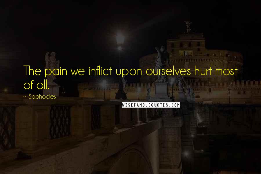 Sophocles Quotes: The pain we inflict upon ourselves hurt most of all.
