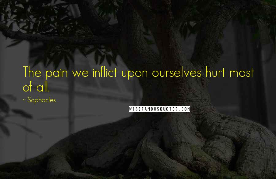 Sophocles Quotes: The pain we inflict upon ourselves hurt most of all.