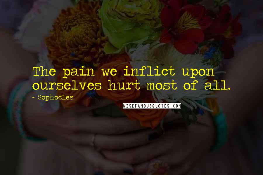 Sophocles Quotes: The pain we inflict upon ourselves hurt most of all.