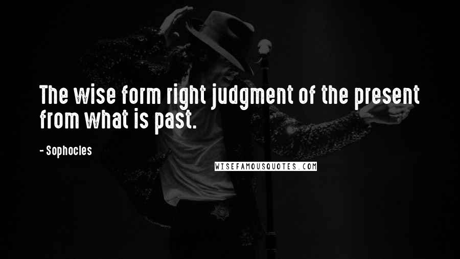 Sophocles Quotes: The wise form right judgment of the present from what is past.