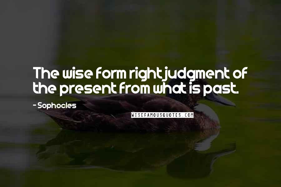 Sophocles Quotes: The wise form right judgment of the present from what is past.