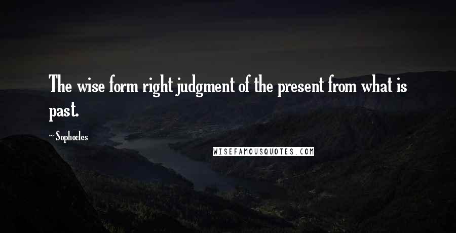 Sophocles Quotes: The wise form right judgment of the present from what is past.