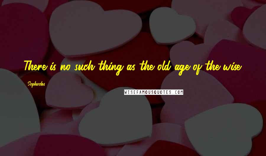 Sophocles Quotes: There is no such thing as the old age of the wise.