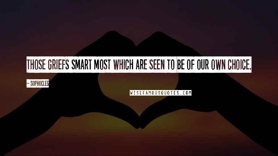 Sophocles Quotes: Those griefs smart most which are seen to be of our own choice.