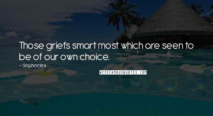 Sophocles Quotes: Those griefs smart most which are seen to be of our own choice.