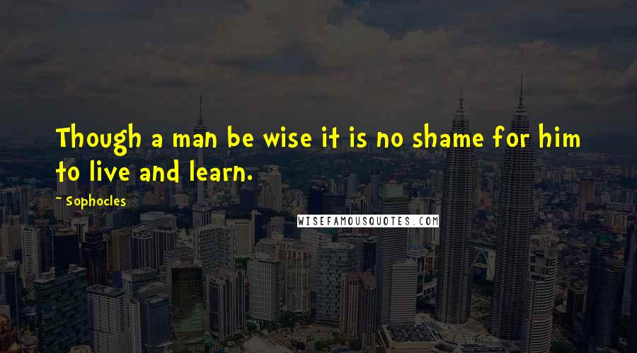 Sophocles Quotes: Though a man be wise it is no shame for him to live and learn.