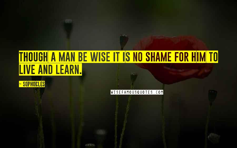 Sophocles Quotes: Though a man be wise it is no shame for him to live and learn.