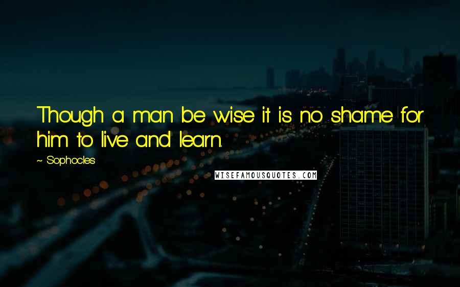 Sophocles Quotes: Though a man be wise it is no shame for him to live and learn.