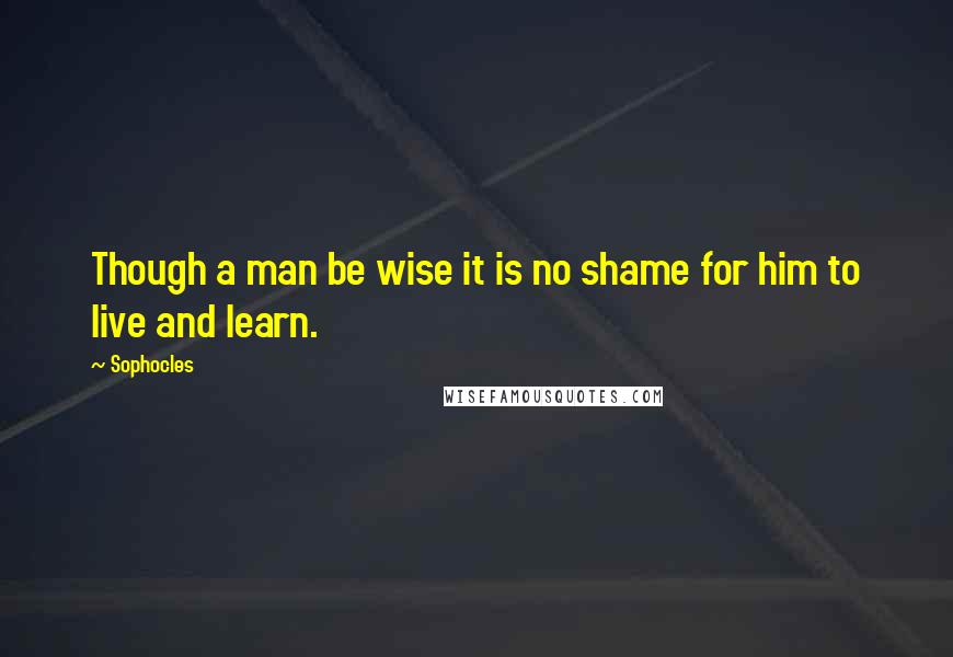 Sophocles Quotes: Though a man be wise it is no shame for him to live and learn.