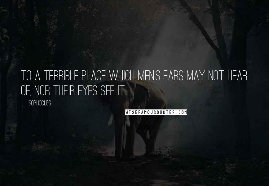 Sophocles Quotes: To a terrible place which men's ears may not hear of, nor their eyes see it.