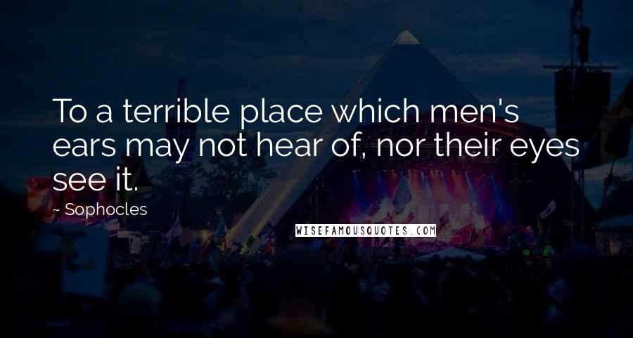 Sophocles Quotes: To a terrible place which men's ears may not hear of, nor their eyes see it.