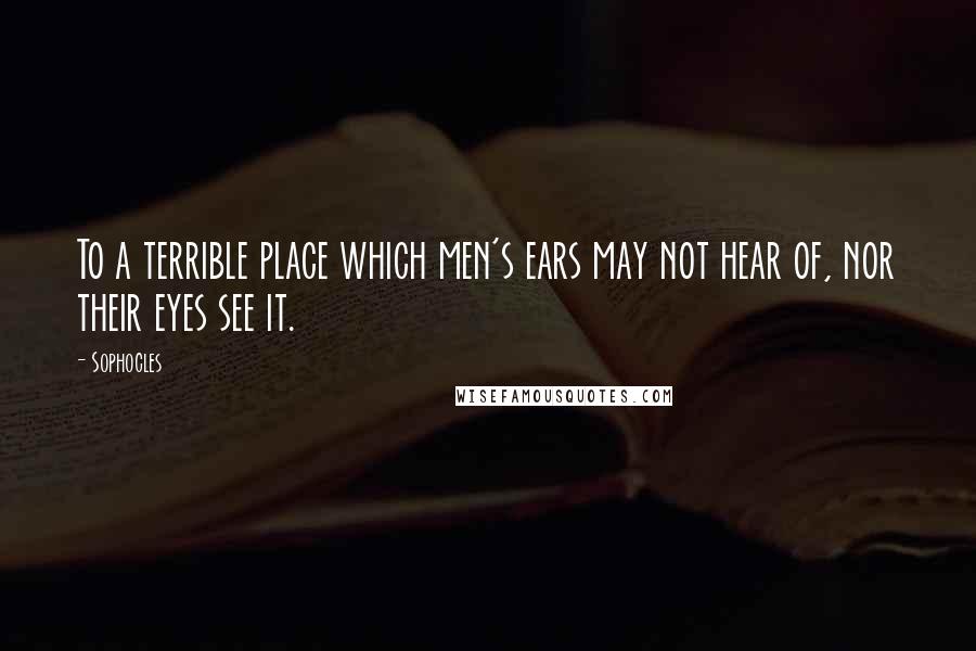 Sophocles Quotes: To a terrible place which men's ears may not hear of, nor their eyes see it.