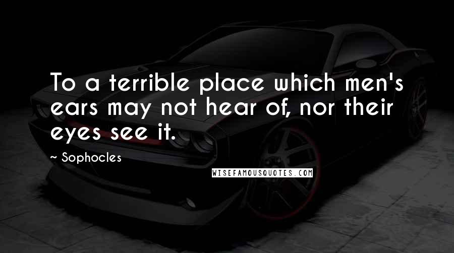 Sophocles Quotes: To a terrible place which men's ears may not hear of, nor their eyes see it.