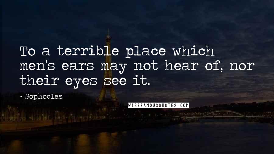 Sophocles Quotes: To a terrible place which men's ears may not hear of, nor their eyes see it.
