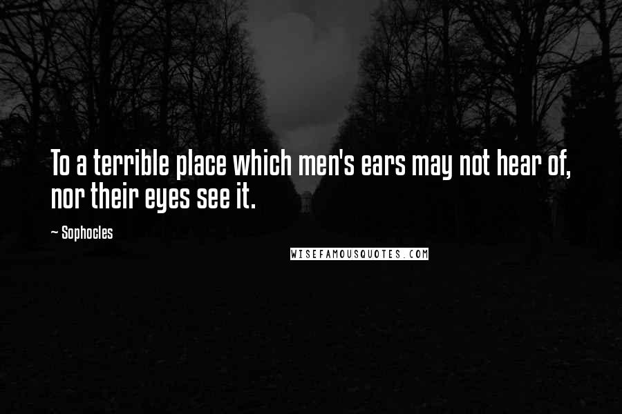 Sophocles Quotes: To a terrible place which men's ears may not hear of, nor their eyes see it.