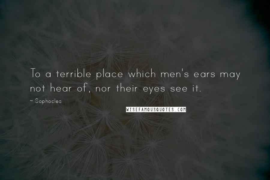 Sophocles Quotes: To a terrible place which men's ears may not hear of, nor their eyes see it.