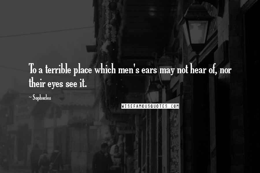 Sophocles Quotes: To a terrible place which men's ears may not hear of, nor their eyes see it.