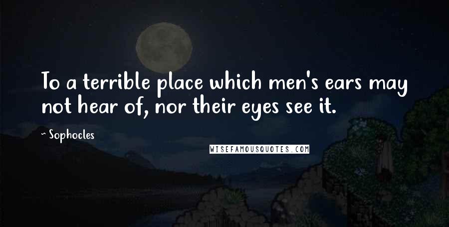 Sophocles Quotes: To a terrible place which men's ears may not hear of, nor their eyes see it.