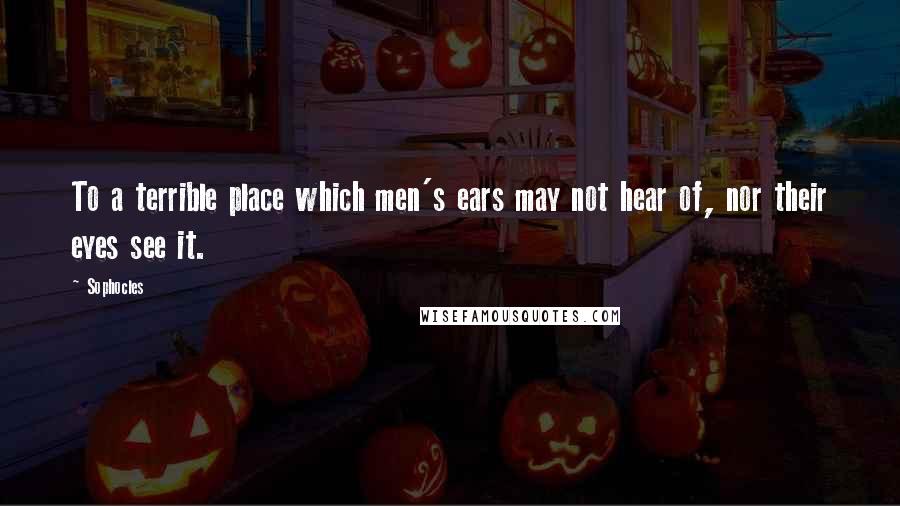 Sophocles Quotes: To a terrible place which men's ears may not hear of, nor their eyes see it.