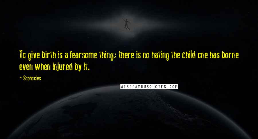 Sophocles Quotes: To give birth is a fearsome thing; there is no hating the child one has borne even when injured by it.