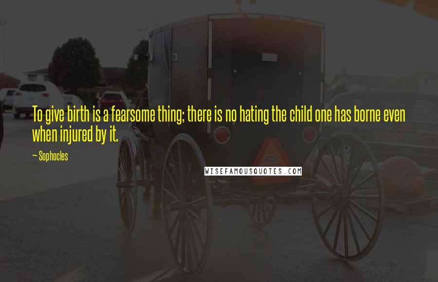 Sophocles Quotes: To give birth is a fearsome thing; there is no hating the child one has borne even when injured by it.