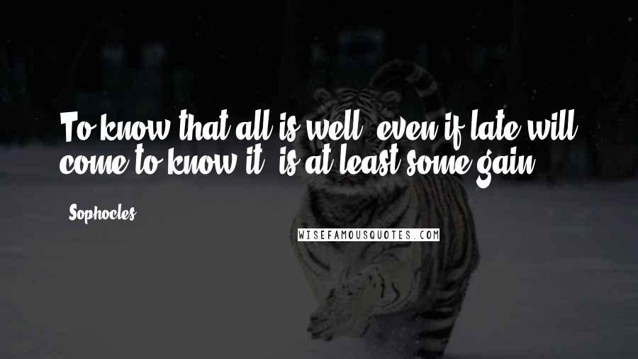 Sophocles Quotes: To know that all is well, even if late will come to know it, is at least some gain.