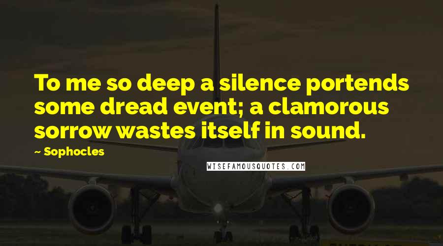 Sophocles Quotes: To me so deep a silence portends some dread event; a clamorous sorrow wastes itself in sound.