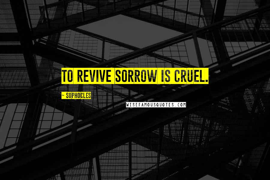 Sophocles Quotes: To revive sorrow is cruel.