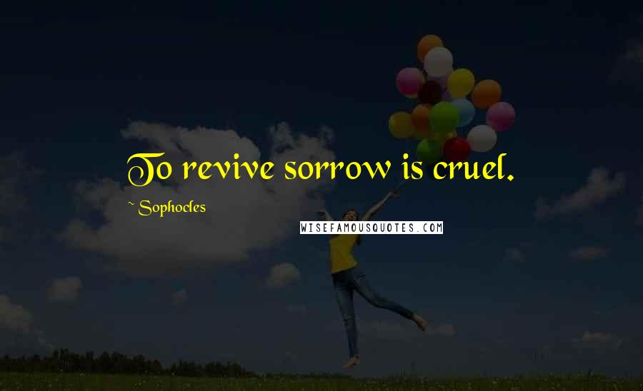 Sophocles Quotes: To revive sorrow is cruel.