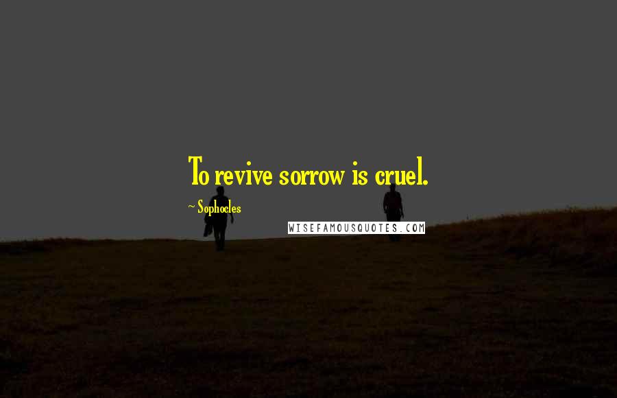 Sophocles Quotes: To revive sorrow is cruel.