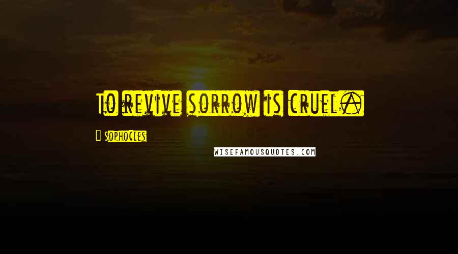 Sophocles Quotes: To revive sorrow is cruel.