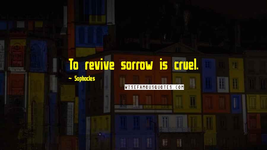 Sophocles Quotes: To revive sorrow is cruel.