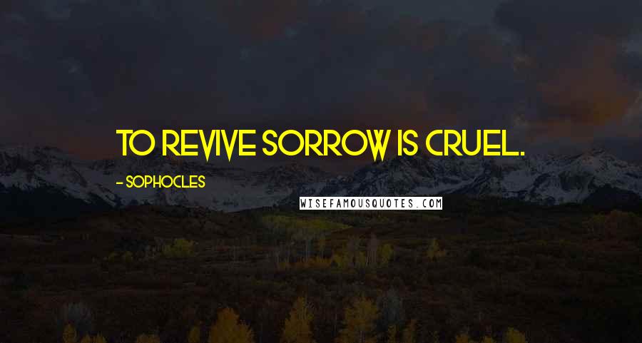 Sophocles Quotes: To revive sorrow is cruel.