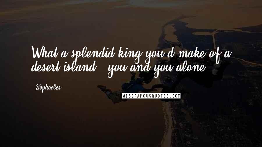 Sophocles Quotes: What a splendid king you'd make of a desert island - you and you alone.