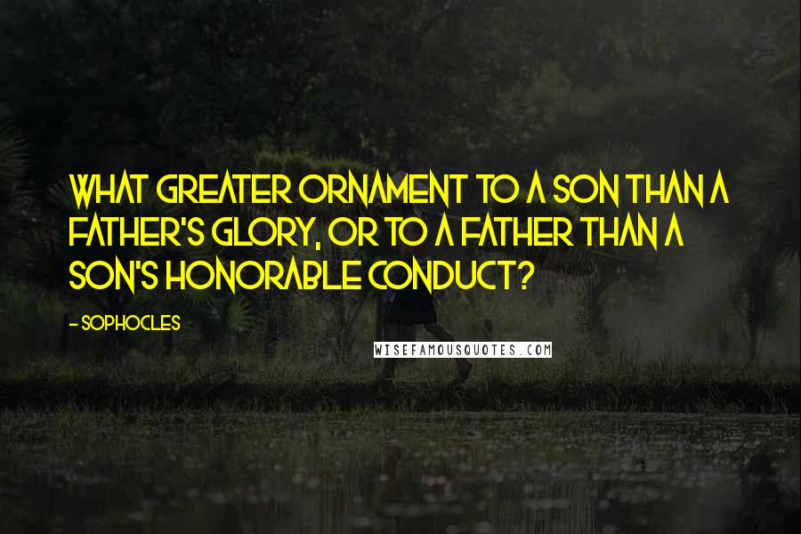 Sophocles Quotes: What greater ornament to a son than a father's glory, or to a father than a son's honorable conduct?